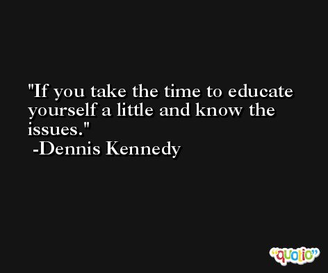 If you take the time to educate yourself a little and know the issues. -Dennis Kennedy