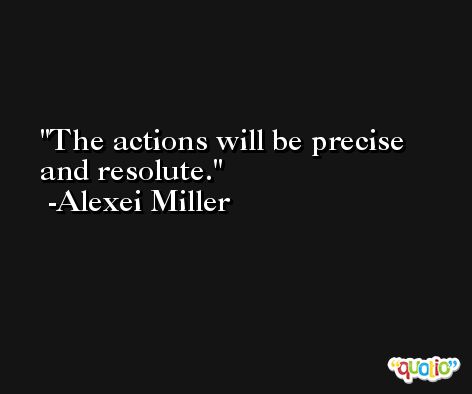 The actions will be precise and resolute. -Alexei Miller
