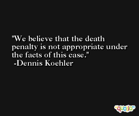 We believe that the death penalty is not appropriate under the facts of this case. -Dennis Koehler