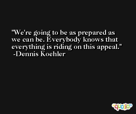 We're going to be as prepared as we can be. Everybody knows that everything is riding on this appeal. -Dennis Koehler