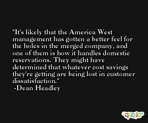 It's likely that the America West management has gotten a better feel for the holes in the merged company, and one of them is how it handles domestic reservations. They might have determined that whatever cost savings they're getting are being lost in customer dissatisfaction. -Dean Headley