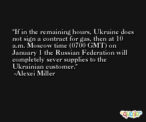 If in the remaining hours, Ukraine does not sign a contract for gas, then at 10 a.m. Moscow time (0700 GMT) on January 1 the Russian Federation will completely sever supplies to the Ukrainian customer. -Alexei Miller
