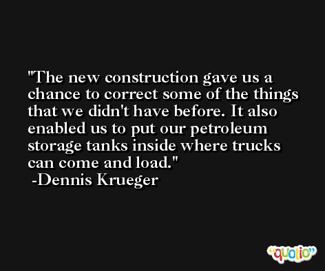 The new construction gave us a chance to correct some of the things that we didn't have before. It also enabled us to put our petroleum storage tanks inside where trucks can come and load. -Dennis Krueger