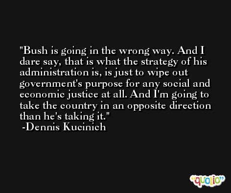 Bush is going in the wrong way. And I dare say, that is what the strategy of his administration is, is just to wipe out government's purpose for any social and economic justice at all. And I'm going to take the country in an opposite direction than he's taking it. -Dennis Kucinich