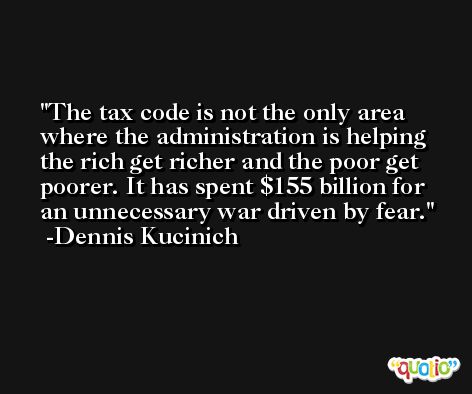 The tax code is not the only area where the administration is helping the rich get richer and the poor get poorer. It has spent $155 billion for an unnecessary war driven by fear. -Dennis Kucinich