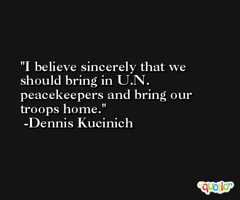 I believe sincerely that we should bring in U.N. peacekeepers and bring our troops home. -Dennis Kucinich