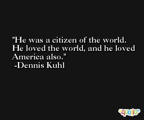 He was a citizen of the world. He loved the world, and he loved America also. -Dennis Kuhl