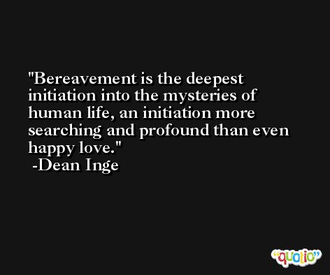 Bereavement is the deepest initiation into the mysteries of human life, an initiation more searching and profound than even happy love. -Dean Inge