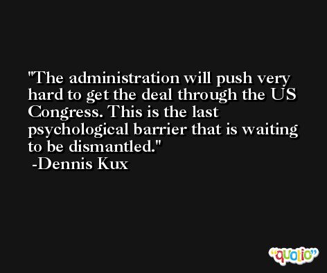 The administration will push very hard to get the deal through the US Congress. This is the last psychological barrier that is waiting to be dismantled. -Dennis Kux