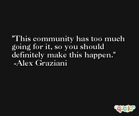 This community has too much going for it, so you should definitely make this happen. -Alex Graziani