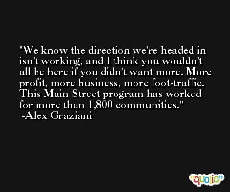 We know the direction we're headed in isn't working, and I think you wouldn't all be here if you didn't want more. More profit, more business, more foot-traffic. This Main Street program has worked for more than 1,800 communities. -Alex Graziani