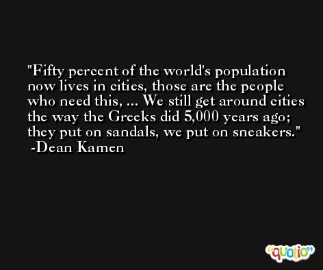 Fifty percent of the world's population now lives in cities, those are the people who need this, ... We still get around cities the way the Greeks did 5,000 years ago; they put on sandals, we put on sneakers. -Dean Kamen