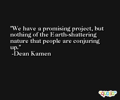 We have a promising project, but nothing of the Earth-shattering nature that people are conjuring up. -Dean Kamen