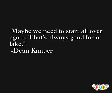 Maybe we need to start all over again. That's always good for a lake. -Dean Knauer