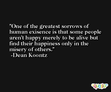 One of the greatest sorrows of human exisence is that some people aren't happy merely to be alive but find their happiness only in the misery of others. -Dean Koontz