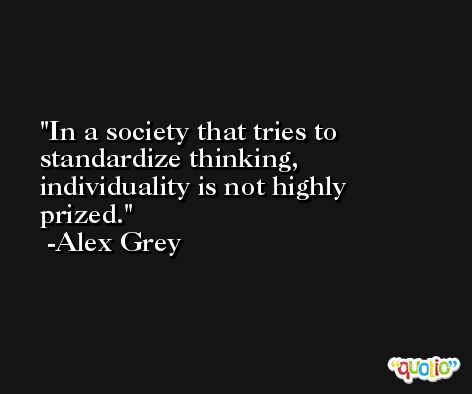 In a society that tries to standardize thinking, individuality is not highly prized. -Alex Grey