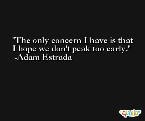 The only concern I have is that I hope we don't peak too early. -Adam Estrada