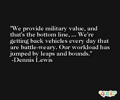 We provide military value, and that's the bottom line, ... We're getting back vehicles every day that are battle-weary. Our workload has jumped by leaps and bounds. -Dennis Lewis