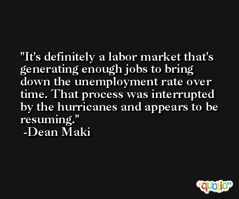It's definitely a labor market that's generating enough jobs to bring down the unemployment rate over time. That process was interrupted by the hurricanes and appears to be resuming. -Dean Maki