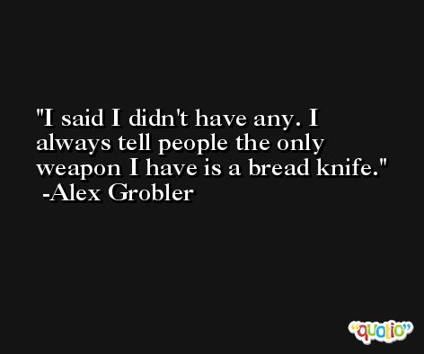 I said I didn't have any. I always tell people the only weapon I have is a bread knife. -Alex Grobler