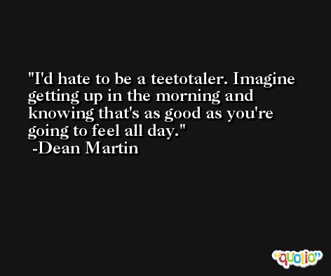I'd hate to be a teetotaler. Imagine getting up in the morning and knowing that's as good as you're going to feel all day. -Dean Martin