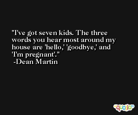 I've got seven kids. The three words you hear most around my house are 'hello,' 'goodbye,' and 'I'm pregnant'. -Dean Martin