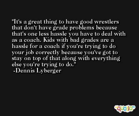 It's a great thing to have good wrestlers that don't have grade problems because that's one less hassle you have to deal with as a coach. Kids with bad grades are a hassle for a coach if you're trying to do your job correctly because you've got to stay on top of that along with everything else you're trying to do. -Dennis Lyberger