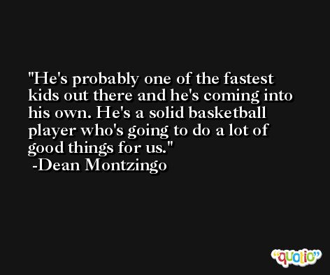 He's probably one of the fastest kids out there and he's coming into his own. He's a solid basketball player who's going to do a lot of good things for us. -Dean Montzingo