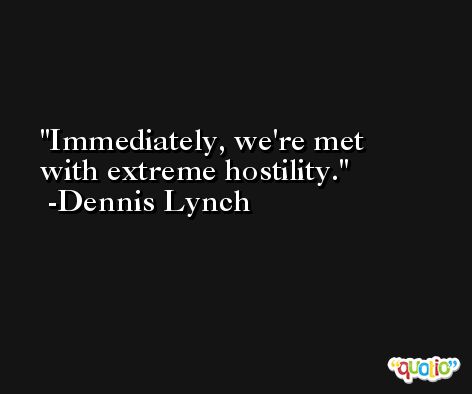 Immediately, we're met with extreme hostility. -Dennis Lynch