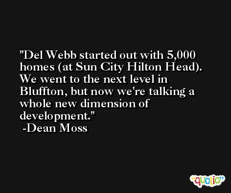 Del Webb started out with 5,000 homes (at Sun City Hilton Head). We went to the next level in Bluffton, but now we're talking a whole new dimension of development. -Dean Moss