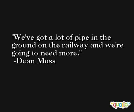 We've got a lot of pipe in the ground on the railway and we're going to need more. -Dean Moss