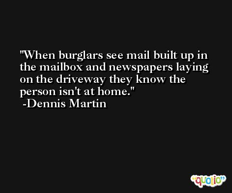 When burglars see mail built up in the mailbox and newspapers laying on the driveway they know the person isn't at home. -Dennis Martin