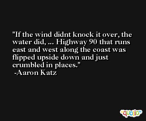 If the wind didnt knock it over, the water did, ... Highway 90 that runs east and west along the coast was flipped upside down and just crumbled in places. -Aaron Katz