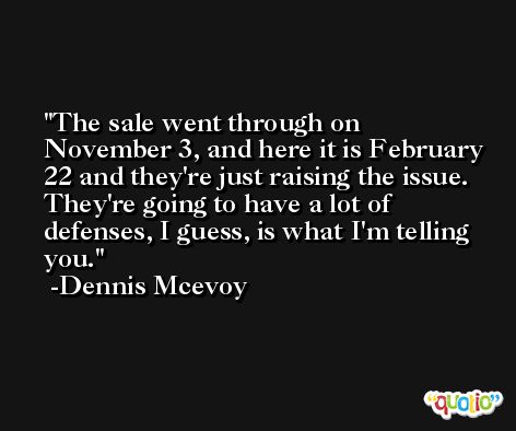 The sale went through on November 3, and here it is February 22 and they're just raising the issue. They're going to have a lot of defenses, I guess, is what I'm telling you. -Dennis Mcevoy