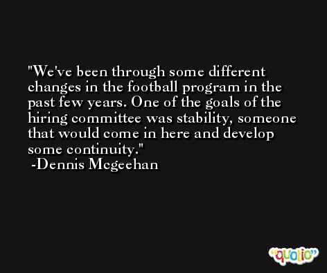 We've been through some different changes in the football program in the past few years. One of the goals of the hiring committee was stability, someone that would come in here and develop some continuity. -Dennis Mcgeehan