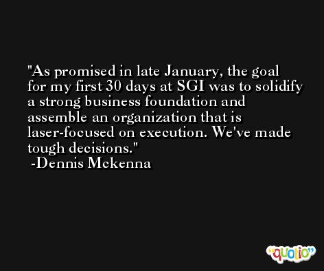 As promised in late January, the goal for my first 30 days at SGI was to solidify a strong business foundation and assemble an organization that is laser-focused on execution. We've made tough decisions. -Dennis Mckenna