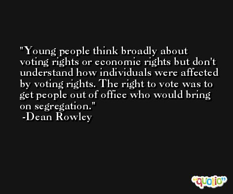 Young people think broadly about voting rights or economic rights but don't understand how individuals were affected by voting rights. The right to vote was to get people out of office who would bring on segregation. -Dean Rowley