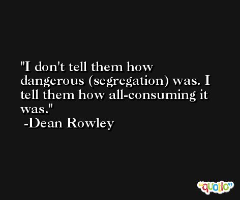 I don't tell them how dangerous (segregation) was. I tell them how all-consuming it was. -Dean Rowley