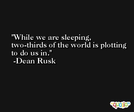 While we are sleeping, two-thirds of the world is plotting to do us in. -Dean Rusk