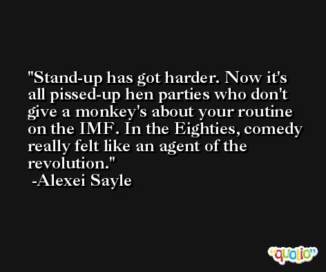 Stand-up has got harder. Now it's all pissed-up hen parties who don't give a monkey's about your routine on the IMF. In the Eighties, comedy really felt like an agent of the revolution. -Alexei Sayle