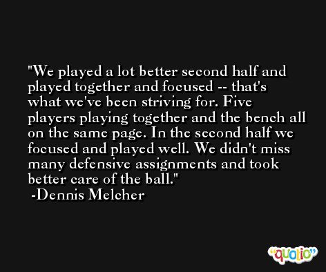 We played a lot better second half and played together and focused -- that's what we've been striving for. Five players playing together and the bench all on the same page. In the second half we focused and played well. We didn't miss many defensive assignments and took better care of the ball. -Dennis Melcher