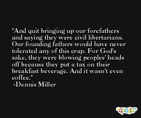 And quit bringing up our forefathers and saying they were civil libertarians. Our founding fathers would have never tolerated any of this crap. For God's sake, they were blowing peoples' heads off because they put a tax on their breakfast beverage. And it wasn't even coffee. -Dennis Miller