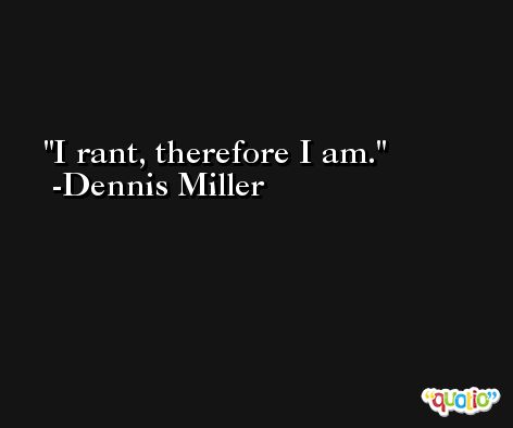 I rant, therefore I am. -Dennis Miller