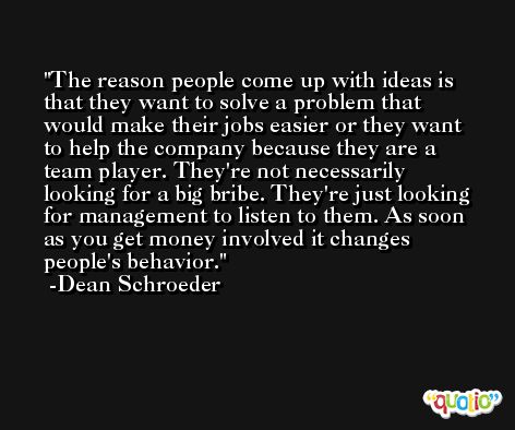 The reason people come up with ideas is that they want to solve a problem that would make their jobs easier or they want to help the company because they are a team player. They're not necessarily looking for a big bribe. They're just looking for management to listen to them. As soon as you get money involved it changes people's behavior. -Dean Schroeder