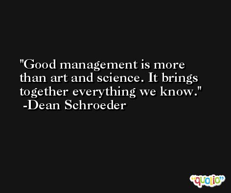 Good management is more than art and science. It brings together everything we know. -Dean Schroeder