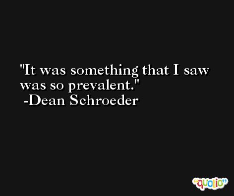 It was something that I saw was so prevalent. -Dean Schroeder