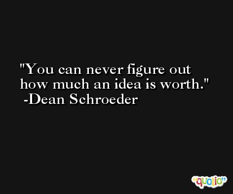 You can never figure out how much an idea is worth. -Dean Schroeder