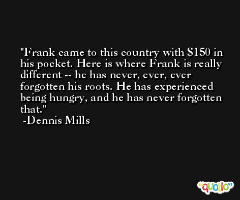 Frank came to this country with $150 in his pocket. Here is where Frank is really different -- he has never, ever, ever forgotten his roots. He has experienced being hungry, and he has never forgotten that. -Dennis Mills