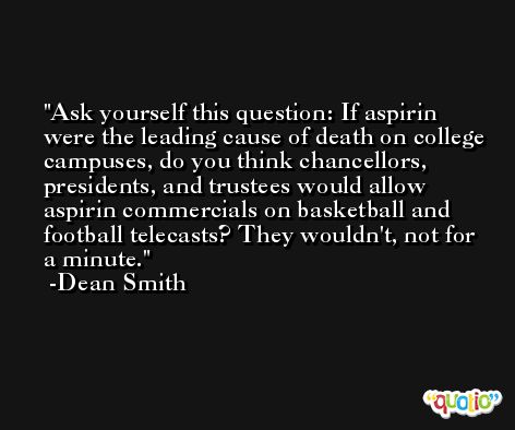 Ask yourself this question: If aspirin were the leading cause of death on college campuses, do you think chancellors, presidents, and trustees would allow aspirin commercials on basketball and football telecasts? They wouldn't, not for a minute. -Dean Smith