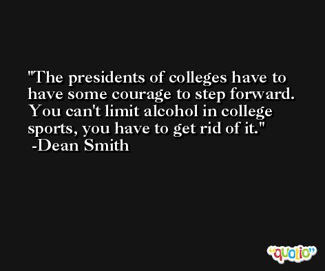 The presidents of colleges have to have some courage to step forward. You can't limit alcohol in college sports, you have to get rid of it. -Dean Smith